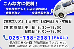 こんな方に便利！ なかなか忙しくて店に来れない・時間がない・交通手段がない 【営業エリア】十日町市 【営業時間】平日：8：30～18：30 日祭日：9：00～18：00 025-758-2981（FAX共） 視力測定車で外商・移動販売を行っています。眼鏡・補聴器お試し可。お気軽にお電話ください。