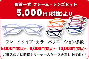 眼鏡一式 フレーム・レンズセット 5,000円（税抜）より フレームタイプ・カラーバリエーション多数 5,000円（税抜）～ 8,000円（税抜）～ 10,000円（税抜）～ ご購入の方に眼鏡クリーナー＆ケース差し上げます！ 価格は全て税込です。